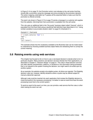 Chapter 5. Detect-Decide-Respond pattern design 73
In Figure 5-14 on page 72, the Promotion action rule indicates to the call center that they
should offer a promotion using the message and price provided by the promotion decision.
The action mapping undertaken by IT passes all the essential fields to make sure that the
promotion is offered correctly.
The event rule shown in Figure 5-15 on page 72 sends a message to a customer who applies
from the website, informing them that a promotion is available from the call center.
This rule uses an additional field in the "the quote" business object called "channel", which is
populated from the Event field using a JavaScript field definition type (described in 5.2, “Using
context variables to accumulate situation state” on page 61) (Example 5-1).
Example 5-1 Event quote
if ( Event.contains( "Web" ) )
"Web" ;
else
"Call Center";
This example shows how the vocabulary available to the Business User can be made easier
to understand by choosing suitable business object fields and verbalizing them to convey the
correct meaning.
5.6 Raising events using web services
This chapter has focused so far on how to use a rule-based decision to decide what to do in a
particular situation. Many solutions use decision services directly from their applications, as
described in Chapter 3, “Decision design” on page 21. The rules in these decision services
can often identify characteristics, patterns, or situations in the information being processed
that is not relevant to the system invoking the decision, but might need to be acted upon by
another system.
As an example, the website accepts only eligible quotes; all others are rejected. The Eligibility
decision rules can, however, identify situations where a quote may be offered subject to
manual underwriter approval.
Although code could be inserted into each application that invokes the Eligibility decision to
check and perform the necessary processing, it is better to raise an event and have the event
processing route that to the correct system.
To send an event to the event run time, you can provide a web service that the rules or other
client raising the event can call.
 