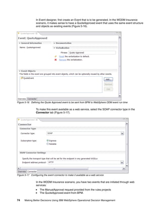 74 Making Better Decisions Using IBM WebSphere Operational Decision Management
In Event designer, first create an Event that is to be generated. In the WODM Insurance
scenario, it makes sense to have a QuoteApproved event that uses the same event structure
and objects as existing events (Figure 5-16).
Figure 5-16 Defining the Quote Approved event to be sent from BPM to WebSphere ODM event run time
To make this event available as a web service, select the SOAP connector type in the
Connector tab (Figure 5-17).
Figure 5-17 Configuring the event connector to make it available as a web service
In the WODM Insurance scenario, you have two events that are initiated through web
services:
The ManualApproval request provided from the rules projects
The QuoteApproved event from BPM.
 