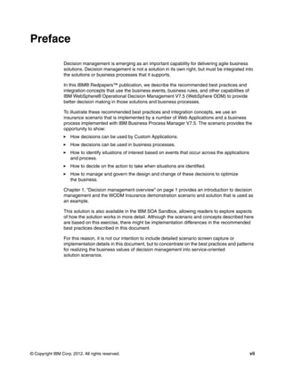 © Copyright IBM Corp. 2012. All rights reserved. vii
Preface
Decision management is emerging as an important capability for delivering agile business
solutions. Decision management is not a solution in its own right, but must be integrated into
the solutions or business processes that it supports.
In this IBM® Redpapers™ publication, we describe the recommended best practices and
integration concepts that use the business events, business rules, and other capabilities of
IBM WebSphere® Operational Decision Management V7.5 (WebSphere ODM) to provide
better decision making in those solutions and business processes.
To illustrate these recommended best practices and integration concepts, we use an
insurance scenario that is implemented by a number of Web Applications and a business
process implemented with IBM Business Process Manager V7.5. The scenario provides the
opportunity to show:
How decisions can be used by Custom Applications.
How decisions can be used in business processes.
How to identify situations of interest based on events that occur across the applications
and process.
How to decide on the action to take when situations are identified.
How to manage and govern the design and change of these decisions to optimize
the business.
Chapter 1, “Decision management overview” on page 1 provides an introduction to decision
management and the WODM Insurance demonstration scenario and solution that is used as
an example.
This solution is also available in the IBM SOA Sandbox, allowing readers to explore aspects
of how the solution works in more detail. Although the scenario and concepts described here
are based on this exercise, there might be implementation differences in the recommended
best practices described in this document.
For this reason, it is not our intention to include detailed scenario screen capture or
implementation details in this document, but to concentrate on the best practices and patterns
for realizing the business values of decision management into service-oriented
solution scenarios.
 
