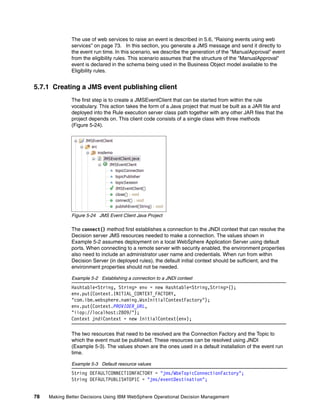 78 Making Better Decisions Using IBM WebSphere Operational Decision Management
The use of web services to raise an event is described in 5.6, “Raising events using web
services” on page 73. In this section, you generate a JMS message and send it directly to
the event run time. In this scenario, we describe the generation of the "ManualApproval" event
from the eligibility rules. This scenario assumes that the structure of the "ManualApproval"
event is declared in the schema being used in the Business Object model available to the
Eligibility rules.
5.7.1 Creating a JMS event publishing client
The first step is to create a JMSEventClient that can be started from within the rule
vocabulary. This action takes the form of a Java project that must be built as a JAR file and
deployed into the Rule execution server class path together with any other JAR files that the
project depends on. This client code consists of a single class with three methods
(Figure 5-24).
Figure 5-24 JMS Event Client Java Project
The connect() method first establishes a connection to the JNDI context that can resolve the
Decision server JMS resources needed to make a connection. The values shown in
Example 5-2 assumes deployment on a local WebSphere Application Server using default
ports. When connecting to a remote server with security enabled, the environment properties
also need to include an administrator user name and credentials. When run from within
Decision Server (in deployed rules), the default initial context should be sufficient, and the
environment properties should not be needed.
Example 5-2 Establishing a connection to a JNDI context
Hashtable<String, String> env = new Hashtable<String,String>();
env.put(Context.INITIAL_CONTEXT_FACTORY,
"com.ibm.websphere.naming.WsnInitialContextFactory");
env.put(Context.PROVIDER_URL,
"iiop://localhost:2809/");
Context jndiContext = new InitialContext(env);
The two resources that need to be resolved are the Connection Factory and the Topic to
which the event must be published. These resources can be resolved using JNDI
(Example 5-3). The values shown are the ones used in a default installation of the event run
time.
Example 5-3 Default resource values
String DEFAULTCONNECTIONFACTORY = "jms/WbeTopicConnectionFactory";
String DEFAULTPUBLISHTOPIC = "jms/eventDestination";
 