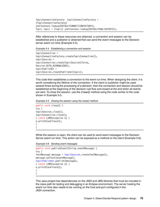 Chapter 5. Detect-Decide-Respond pattern design 79
TopicConnectionFactory topicConnectionFactory =
(TopicConnectionFactory)
jndiContext.lookup(DEFAULTCONNECTIONFACTORY);
Topic topic = (Topic) jndiContext.lookup(DEFAULTPUBLISHTOPIC);
After references to these resources are obtained, a connection and session can be
established and a publisher is obtained that can send the event messages to the Decision
server event run time (Example 5-4).
Example 5-4 Establishing a connection and session
topicConnection =
topicConnectionFactory.createTopicConnection();
topicSession =
topicConnection.createTopicSession(false,
Session.AUTO_ACKNOWLEDGE);
topicPublisher =
topicSession.createPublisher(topic);
This code then establishes a connection to the event run time. When designing the client, it is
worth considering the lifetime of the connection. If the client or publisher might be used
several times during the processing of a decision, then the connection and session should be
established at the beginning of the decision rule flow and closed at the end when all events
are sent. To close the session, use the close() method using the code similar to the code
shown in Example 5-5.
Example 5-5 Closing the session using the close() method
public void close() {
try {
topicSession.close();
topicConnection.close();
} catch (JMSException e) {
e.printStackTrace();
}
}
While the session is open, the client can be used to send event messages to the Decision
Server event run time. This action can be exposed as a method on the client (Example 5-6).
Example 5-6 Sending event messages
public void publishEvent(String eventMessage) {
try {
TextMessage message = topicSession.createTextMessage();
message.setText(eventMessage);
topicPublisher.publish(message);
} catch (JMSException e) {
e.printStackTrace();
}
}
This Java project has dependencies on the JNDI and JMS libraries that must be included in
the class path for testing and debugging in an Eclipse environment. The server hosting the
event run time also needs to be running on the host and port configured in the
JNDI connection.
 