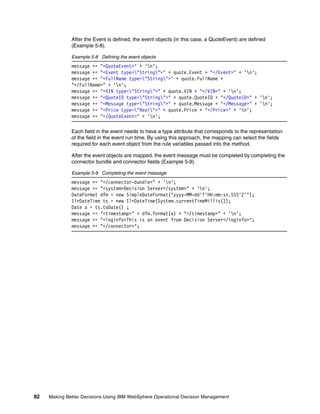 82 Making Better Decisions Using IBM WebSphere Operational Decision Management
After the Event is defined, the event objects (in this case, a QuoteEvent) are defined
(Example 5-8).
Example 5-8 Defining the event objects
message += "<QuoteEvent>" + 'n';
message += "<Event type="String">" + quote.Event + "</Event>" + 'n';
message += "<FullName type="String">" + quote.FullName +
"</FullName>" + 'n';
message += "<VIN type="String">" + quote.VIN + "</VIN>" + 'n';
message += "<QuoteID type="String">" + quote.QuoteID + "</QuoteID>" + 'n';
message += "<Message type="String">" + quote.Message + "</Message>" + 'n';
message += "<Price type="Real">" + quote.Price + "</Price>" + 'n';
message += "</QuoteEvent>" + 'n';
Each field in the event needs to have a type attribute that corresponds to the representation
of the field in the event run time. By using this approach, the mapping can select the fields
required for each event object from the rule variables passed into the method.
After the event objects are mapped, the event message must be completed by completing the
connector bundle and connector fields (Example 5-9).
Example 5-9 Completing the event message
message += "</connector-bundle>" + 'n';
message += "<system>Decision Server</system>" + 'n';
DateFormat dfm = new SimpleDateFormat("yyyy-MM-dd'T'HH:mm:ss.SSS'Z'");
IlrDateTime ts = new IlrDateTime(System.currentTimeMillis());
Date a = ts.toDate() ;
message += "<timestamp>" + dfm.format(a) + "</timestamp>" + 'n';
message += "<loginfo>This is an event from Decision Server</loginfo>";
message += "</connector>";
 
