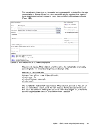 Chapter 5. Detect-Decide-Respond pattern design 83
This example also shows some of the mapping techniques available to convert from the rules
representation of dates and times into a form compatible with the event run time. Usage of
these Java classes requires the usage of import statements for the ManualApproval class
(Figure 5-29).
Figure 5-29 ManualApproval BOM to XOM mapping imports
These imports include JMSEventClient, which then allows the method to be completed by
connecting to the run time and sending the event (Example 5-10).
Example 5-10 Sending the event
JMSEventClient client = new JMSEventClient();
client.connect();
client.publishEvent(message);
client.close();
This final bit of the method BtoX code creates a JMSEventClient, connects to the event run
time and establishes a session, sends the event message that has been constructed, and
then closes the connection. Although this solution is not the most elegant one, it shows the
essential steps needed to schedule an event from within a decision.
 