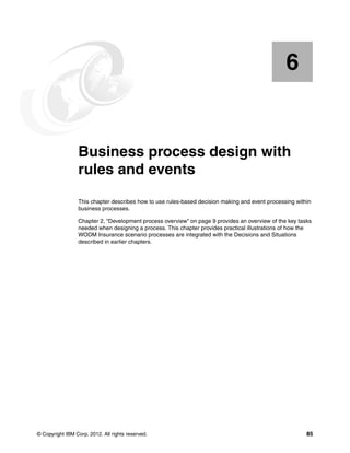 © Copyright IBM Corp. 2012. All rights reserved. 85
Chapter 6. Business process design with
rules and events
This chapter describes how to use rules-based decision making and event processing within
business processes.
Chapter 2, “Development process overview” on page 9 provides an overview of the key tasks
needed when designing a process. This chapter provides practical illustrations of how the
WODM Insurance scenario processes are integrated with the Decisions and Situations
described in earlier chapters.
6
 