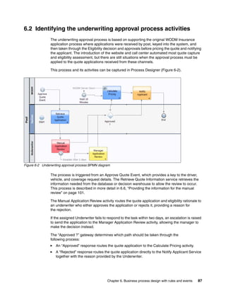 Chapter 6. Business process design with rules and events 87
6.2 Identifying the underwriting approval process activities
The underwriting approval process is based on supporting the original WODM Insurance
application process where applications were received by post, keyed into the system, and
then taken through the Eligibility decision and approvals before pricing the quote and notifying
the applicant. The introduction of the website and call center automated most quote capture
and eligibility assessment, but there are still situations when the approval process must be
applied to the quote applications received from these channels.
This process and its activities can be captured in Process Designer (Figure 6-2).
Figure 6-2 Underwriting approval process BPMN diagram
The process is triggered from an Approve Quote Event, which provides a key to the driver,
vehicle, and coverage request details. The Retrieve Quote Information service retrieves the
information needed from the database or decision warehouse to allow the review to occur.
This process is described in more detail in 6.6, “Providing the information for the manual
review” on page 101.
The Manual Application Review activity routes the quote application and eligibility rationale to
an underwriter who either approves the application or rejects it, providing a reason for
the rejection.
If the assigned Underwriter fails to respond to the task within two days, an escalation is raised
to send the application to the Manager Application Review activity, allowing the manager to
make the decision instead.
The “Approved ?” gateway determines which path should be taken through the
following process:
An “Approved” response routes the quote application to the Calculate Pricing activity.
A “Rejected” response routes the quote application directly to the Notify Applicant Service
together with the reason provided by the Underwriter.
 