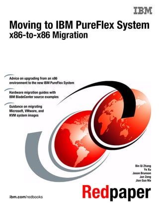 ibm.com/redbooks Redpaper
Front cover
Moving to IBM PureFlex System
x86-to-x86 Migration
Bin Qi Zhang
Ye Xu
Jason Brunson
Jun Zeng
Jian Guo Ma
Advice on upgrading from an x86
environment to the new IBM PureFlex System
Hardware migration guides with
IBM BladeCenter source examples
Guidance on migrating
Microsoft, VMware, and
KVM system images
 