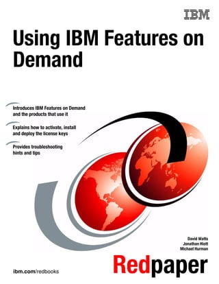 ibm.com/redbooks Redpaper
Front cover
Using IBM Features on
Demand
David Watts
Jonathan Hiott
Michael Hurman
Introduces IBM Features on Demand
and the products that use it
Explains how to activate, install
and deploy the license keys
Provides troubleshooting
hints and tips
 