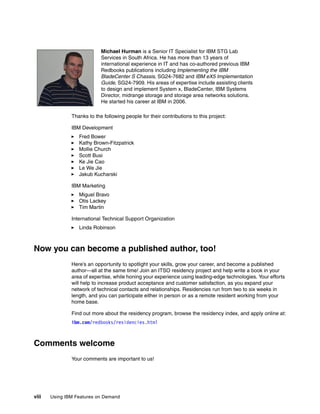 viii Using IBM Features on Demand
Thanks to the following people for their contributions to this project:
IBM Development
򐂰 Fred Bower
򐂰 Kathy Brown-Fitzpatrick
򐂰 Mollie Church
򐂰 Scott Busi
򐂰 Ke Jie Cao
򐂰 Le We Jie
򐂰 Jakub Kucharski
IBM Marketing
򐂰 Miguel Bravo
򐂰 Otis Lackey
򐂰 Tim Martin
International Technical Support Organization
򐂰 Linda Robinson
Now you can become a published author, too!
Here’s an opportunity to spotlight your skills, grow your career, and become a published
author—all at the same time! Join an ITSO residency project and help write a book in your
area of expertise, while honing your experience using leading-edge technologies. Your efforts
will help to increase product acceptance and customer satisfaction, as you expand your
network of technical contacts and relationships. Residencies run from two to six weeks in
length, and you can participate either in person or as a remote resident working from your
home base.
Find out more about the residency program, browse the residency index, and apply online at:
ibm.com/redbooks/residencies.html
Comments welcome
Your comments are important to us!
Michael Hurman is a Senior IT Specialist for IBM STG Lab
Services in South Africa. He has more than 13 years of
international experience in IT and has co-authored previous IBM
Redbooks publications including Implementing the IBM
BladeCenter S Chassis, SG24-7682 and IBM eX5 Implementation
Guide, SG24-7909. His areas of expertise include assisting clients
to design and implement System x, BladeCenter, IBM Systems
Director, midrange storage and storage area networks solutions.
He started his career at IBM in 2006.
 