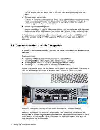 2 Using IBM Features on Demand
10 GbE adapter, then you do not need to purchase them when you initially order the
server.
򐂰 Software-based key upgrades
Features on Demand is software based. There are no additional hardware components to
install, so remote deployment is much easier and key deployment can be scripted if
needed to upgrade multiple systems at once.
򐂰 Various key management options
Various components of the IBM ToolsCenter support FoD, including IMM2, IBM Advanced
Settings Utility (ASU), IBM Systems Director, and IBM Dynamic System Analysis (DSA).
In this paper, we primarily discuss Server-based features such as the Intel I-350 Ethernet
Controller upgrade, along with IMM2 upgrades, RAID controller upgrades, and Emulex
upgrades.
1.1 Components that offer FoD upgrades
A variety of components support FoD upgrades and the list continues to grow. Here are some
examples:
System upgrades:
򐂰 Upgrading IMM2 to support remote presence or a web interface
򐂰 Activating additional Ethernet ports (Intel I350 Embedded Controller)
򐂰 Activating FCoE and iSCSI on 10 Gb Ethernet ports (Emulex VFA III)
򐂰 Activating RAID 6 or other premium features (ServeRAID 5100)
Figure 1-1 shows the rear of the IBM System x3530 M4 with two active Gigabit Ethernet ports
plus two additional ports that can be activated via a Features on Demand upgrade.
Figure 1-1 IBM System x3530 M4 with four Gigabit Ethernet ports: 2 active and 2 via FoD
Most FoD features are per device, such as the Intel I-350 Embedded Dual Port GbE NIC,
Emulex VFA III, and the Integrated Management Module II Remote Presence feature. Each of
these devices requires its own FoD activation key. For the Emulex VFA III, each ASIC, or
chip, requires its own activation key.
 