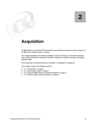 © Copyright IBM Corp. 2012. All rights reserved. 5
Chapter 2. Acquisition
An IBM Features on Demand (FoD) activation key provides the means to unlock a feature on
an IBM server, chassis, switch, or option.
This chapter describes the methods available to obtain the Features on Demand activation
keys. It also provides the necessary information required to maintain and report on existing
activation keys.
The procedures to install the keys are in Chapter 3, “Installation” on page 29.
This chapter contains the following sections:
򐂰 2.1, “Introduction” on page 6
򐂰 2.2, “Authorization codes” on page 7
򐂰 2.3, “Using the IBM Features on Demand website” on page 9
򐂰 2.4, “Emulex adapter unique identifiers” on page 22
2
 