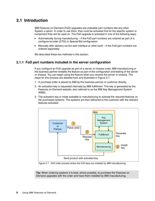 6 Using IBM Features on Demand
2.1 Introduction
IBM Features on Demand (FoD) upgrades are orderable part numbers like any other
System x option. In order to use them, they must be activated first for the specific system or
component they will be used on. The FoD upgrade is activated in one of the following ways:
򐂰 Automatically during manufacturing – if the FoD part numbers are ordered as part of a
configure-to-order (CTO) or Special Bid configuration
򐂰 Manually after delivery via the web interface or other tools – if the FoD part numbers are
ordered separately
We described these two methods in this section.
2.1.1 FoD part numbers included in the server configuration
If you configure an FoD upgrade as part of a server or chassis order, IBM manufacturing or
the business partner enables the feature as part of the configuration and testing of the server
or chassis. You can begin using the feature when you receive the server or chassis. The
steps for this process are detailed here and illustrated in Figure 2-1.
1. A purchase order is placed to IBM by the business partner or customer directly.
2. An activation key is requested internally by IBM fulfillment. This key is generated by the
Features on Demand website, also referred to as the IBM Key Management System
(KMS).
3. The activation key is made available to manufacturing to activate the required features on
the purchased systems. The systems are then delivered to the customer with the relevant
features activated.
Figure 2-1 FoD order process where the FoD keys are installed by IBM manufacturing
Tip: When ordering systems it is best, where possible, to purchase the Features on
Demand upgrades with the order and have them installed by IBM manufacturing.
Place order
Customer
or
Partner
Key
Management
System
Fulfillment
Request
key
Generate
key
Install
key
Send product with activated key
3
2
1
IBM
Manufacturing
 