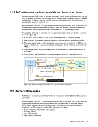 Chapter 2. Acquisition 7
2.1.2 FoD part numbers purchased separately from the server or chassis
If you purchase an FoD option or upgrade separately from a server or chassis order, you will
need to activate the feature yourself using one of the supported interfaces, such as the IMM2
web interface for System x servers. In this case, an authorization code with instructions for
activating the feature is mailed to you.
An authorization code is a 22-character alphanumeric string that is the proof of purchase and
entitlement to upgrade one or more units with a particular feature. Details about obtaining
activation keys from authorization codes is discussed in 2.2, “Authorization codes”.
The steps for obtaining an activation key using an authorization code are detailed here and
shown in Figure 2-2.
1. A purchase order is placed to IBM by the business partner or customer directly.
2. IBM fulfillment provides the business partner or customer with an authorization code.
3. The authorization code is submitted by the business partner or customer to IBM via the
Features on Demand website (with its back-end system the Key Management System or
KMS).
4. The KMS generates an activation key, which is downloaded by the business partner or
customer.
5. The activation key is installed on the relevant system requiring a feature activation.
Figure 2-2 FoD order process when the FoD keys are ordered separately
2.2 Authorization codes
Authorization codes are used when an order for Features on Demand part numbers is placed
separately.
An authorization code is a 22-character alphanumeric string that is the proof of purchase and
entitlement to upgrade one or more instances of a component with a particular feature.
Authorization codes are entered into a document and either printed and sent to you or
emailed to you. The document contains the following information:
򐂰 Name and part number of the FoD upgrade
򐂰 Quantity ordered
򐂰 Your order number
򐂰 One authorization code
Place order
Request
key
Generate
key
Key
Management
System
Receive paper (and optional
email) with authorization code
Download activation key
Fulfillment
Customer
or
Partner
Install key
3
Submit authorization
2
1
4
5
IBM
 