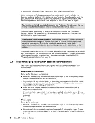 8 Using IBM Features on Demand
򐂰 Instructions on how to use the authorization code to obtain activation keys.
When purchasing an FoD upgrade separately, an authorization code is mailed to the
business partner or customer in the postal mail only. To receive the authorization code via
post, email or both, the business partner or customer must register on the website. The
registration process is described in 2.3.1, “Register an account with IBM” on page 9.
The authorization code is used to generate activation keys from the IBM Features on
Demand website. The authorization code is entered on the website and the subsequent
activation key or keys are generated.
You can also use the authorization code on the website to retrieve the history of all activation
keys generated from that authorization code and to regenerated keys if needed. The process
of using an authorization code to retrieve a feature activation key is detailed in 2.3.2,
“Requesting an activation key” on page 12.
2.2.1 Tips on managing authorization codes and activation keys
This section provides some general useful tips for managing authorization codes and
activation keys.
Distributors and resellers
Some tips for distributors and resellers:
򐂰 Have IBM manufacturing install the feature activation keys as part of the order purchase
where possible to save time and administration.
򐂰 Do not stock FoD authorization codes as a standard business practice. Stocking excess
authorization codes is not recommended because it front loads your expenses and can
cause additional unnecessary administration.
򐂰 Place one order for keys per end customer so that a unique authorization code is
generated for that customer.
򐂰 Determine who is responsible to receive and process FoD authorization codes. Ensure
that more than one person is registered to receive the authorization codes for redundancy
purposes.
Customers
Some tips for customers:
򐂰 Have IBM manufacturing install the feature activation keys as part of the order purchase
where possible to save time and administration.
򐂰 Determine who is responsible to receive and process FoD authorization codes. Ensure
that more than one person is registered to receive the authorization codes for redundancy
purposes.
Tip: Register on the FoD website before placing your FoD order. This will ensure that you
receive the authorization code via email as well as mail at the time of order.
Authorization codes are one-to-many: It is important to note that a single authorization
code might be associated with a single activation key or multiple activation keys for the
same type of component. The number of activations you can get from a single
authorization code is printed on the document that you are sent. It is also listed on the
website.
 