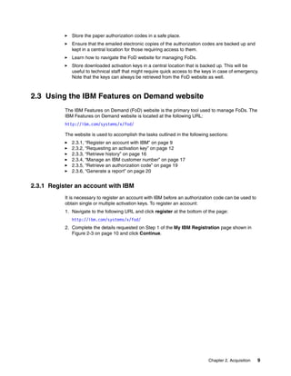 Chapter 2. Acquisition 9
򐂰 Store the paper authorization codes in a safe place.
򐂰 Ensure that the emailed electronic copies of the authorization codes are backed up and
kept in a central location for those requiring access to them.
򐂰 Learn how to navigate the FoD website for managing FoDs.
򐂰 Store downloaded activation keys in a central location that is backed up. This will be
useful to technical staff that might require quick access to the keys in case of emergency.
Note that the keys can always be retrieved from the FoD website as well.
2.3 Using the IBM Features on Demand website
The IBM Features on Demand (FoD) website is the primary tool used to manage FoDs. The
IBM Features on Demand website is located at the following URL:
http://ibm.com/systems/x/fod/
The website is used to accomplish the tasks outlined in the following sections:
򐂰 2.3.1, “Register an account with IBM” on page 9
򐂰 2.3.2, “Requesting an activation key” on page 12
򐂰 2.3.3, “Retrieve history” on page 16
򐂰 2.3.4, “Manage an IBM customer number” on page 17
򐂰 2.3.5, “Retrieve an authorization code” on page 19
򐂰 2.3.6, “Generate a report” on page 20
2.3.1 Register an account with IBM
It is necessary to register an account with IBM before an authorization code can be used to
obtain single or multiple activation keys. To register an account:
1. Navigate to the following URL and click register at the bottom of the page:
http://ibm.com/systems/x/fod/
2. Complete the details requested on Step 1 of the My IBM Registration page shown in
Figure 2-3 on page 10 and click Continue.
 