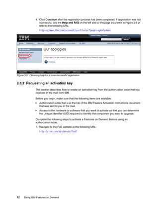 12 Using IBM Features on Demand
4. Click Continue after the registration process has been completed. If registration was not
successful, use the Help and FAQ on the left side of the page as shown in Figure 2-5 or
refer to the following URL:
https://www.ibm.com/account/profile/us?page=reghelpdesk
Figure 2-5 Obtaining help for a none successful registration
2.3.2 Requesting an activation key
This section describes how to create an activation key from the authorization code that you
received in the mail from IBM.
Before you begin, make sure that the following items are available:
򐂰 Authorization code that is at the top of the IBM Feature Activation Instructions document
that was sent to you in the mail.
򐂰 Access to the hardware or software that you want to activate so that you can determine
the Unique Identifier (UID) required to identify the component you want to upgrade.
Complete the following steps to activate a Features on Demand feature using an
authorization code:
1. Navigate to the FoD website at the following URL:
http://ibm.com/systems/x/fod/
 