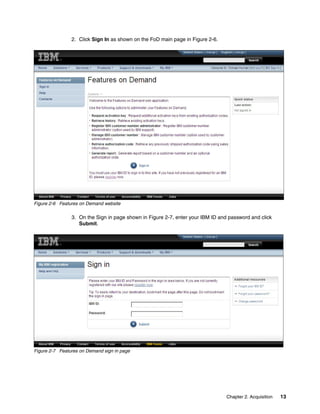 Chapter 2. Acquisition 13
2. Click Sign In as shown on the FoD main page in Figure 2-6.
Figure 2-6 Features on Demand website
3. On the Sign in page shown in Figure 2-7, enter your IBM ID and password and click
Submit.
Figure 2-7 Features on Demand sign in page
 