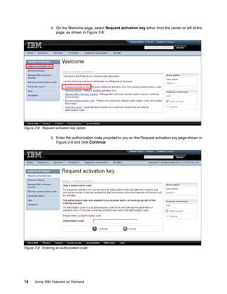 14 Using IBM Features on Demand
4. On the Welcome page, select Request activation key either from the center or left of the
page, as shown in Figure 2-8.
Figure 2-8 Request activation key option
5. Enter the authorization code provided to you on the Request activation key page shown in
Figure 2-9 and click Continue.
Figure 2-9 Entering an authorization code
 
