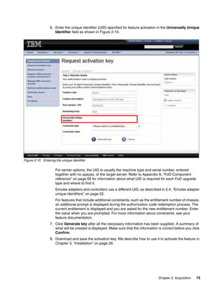 Chapter 2. Acquisition 15
6. Enter the unique identifier (UID) specified for feature activation in the Universally Unique
Identifier field as shown in Figure 2-10.
Figure 2-10 Entering the unique identifier
For server options, the UID is usually the machine type and serial number, entered
together with no spaces, of the target server. Refer to Appendix A, “FoD Component
reference” on page 69 for information about what UID is required for each FoD upgrade
type and where to find it.
Emulex adapters and controllers use a different UID, as described in 2.4, “Emulex adapter
unique identifiers” on page 22.
For features that include additional constraints, such as the entitlement number of chassis,
an additional prompt is displayed during the authorization code redemption process. The
current entitlement is displayed and you are asked for the new entitlement number. Enter
the value when you are prompted. For more information about constraints, see your
feature documentation.
7. Click Generate key after all the necessary information has been supplied. A summary of
what will be created is displayed. Make sure that the information is correct before you click
Confirm.
8. Download and save the activation key. We describe how to use it to activate the feature in
Chapter 3, “Installation” on page 29.
 