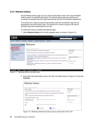 16 Using IBM Features on Demand
2.3.3 Retrieve history
On the Retrieve history page, you can use the authorization code or the unique identifier
(UID) to search for activation key history. The retrieve history page also allows you to
re-retrieve an activation key that might have become lost due to a hardware replacement.
The results from a search using the authorization code lists all activation keys that are
generated for the authorization code. The results from a search using the UID lists all
activation keys that are generated for the UID.
To retrieve the history, complete the following steps:
1. Select Retrieve history from the left navigation pane, as shown in Figure 2-11.
Figure 2-11 Retrieving history of activation keys
2. Enter either the authorization code or the UID in the fields shown in Figure 2-12 and click
Continue.
Figure 2-12 Retrieving activation key history using an authorization code or UID
 