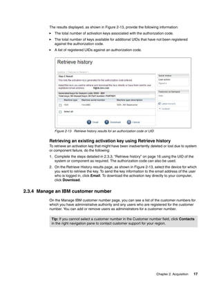 Chapter 2. Acquisition 17
The results displayed, as shown in Figure 2-13, provide the following information:
򐂰 The total number of activation keys associated with the authorization code.
򐂰 The total number of keys available for additional UIDs that have not been registered
against the authorization code.
򐂰 A list of registered UIDs against an authorization code.
Figure 2-13 Retrieve history results for an authorization code or UID
Retrieving an existing activation key using Retrieve history
To retrieve an activation key that might have been inadvertently deleted or lost due to system
or component failure, do the following:
1. Complete the steps detailed in 2.3.3, “Retrieve history” on page 16 using the UID of the
system or component as required. The authorization code can also be used.
2. On the Retrieve History results page, as shown in Figure 2-13, select the device for which
you want to retrieve the key. To send the key information to the email address of the user
who is logged in, click Email. To download the activation key directly to your computer,
click Download.
2.3.4 Manage an IBM customer number
On the Manage IBM customer number page, you can see a list of the customer numbers for
which you have administrative authority and any users who are registered for the customer
number. You can add or remove users as administrators for a customer number.
Tip: If you cannot select a customer number in the Customer number field, click Contacts
in the right navigation pane to contact customer support for your region.
 