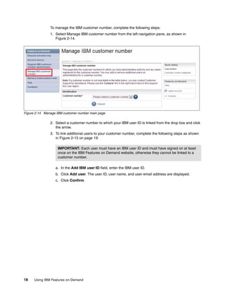 18 Using IBM Features on Demand
To manage the IBM customer number, complete the following steps:
1. Select Manage IBM customer number from the left navigation pane, as shown in
Figure 2-14.
Figure 2-14 Manage IBM customer number main page
2. Select a customer number to which your IBM user ID is linked from the drop box and click
the arrow.
3. To link additional users to your customer number, complete the following steps as shown
in Figure 2-15 on page 19:
a. In the Add IBM user ID field, enter the IBM user ID.
b. Click Add user. The user ID, user name, and user email address are displayed.
c. Click Confirm.
IMPORTANT: Each user must have an IBM user ID and must have signed on at least
once on the IBM Features on Demand website, otherwise they cannot be linked to a
customer number.
 