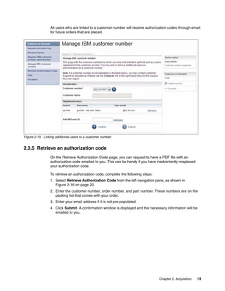 Chapter 2. Acquisition 19
All users who are linked to a customer number will receive authorization codes through email
for future orders that are placed.
Figure 2-15 Linking additional users to a customer number
2.3.5 Retrieve an authorization code
On the Retrieve Authorization Code page, you can request to have a PDF file with an
authorization code emailed to you. This can be handy if you have inadvertently misplaced
your authorization code.
To retrieve an authorization code, complete the following steps:
1. Select Retrieve Authorization Code from the left navigation pane, as shown in
Figure 2-16 on page 20.
2. Enter the customer number, order number, and part number. These numbers are on the
packing list that comes with your order.
3. Enter your email address if it is not pre-populated.
4. Click Submit. A confirmation window is displayed and the necessary information will be
emailed to you.
 