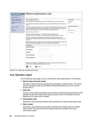 20 Using IBM Features on Demand
Figure 2-16 Retrieving an authorization code
2.3.6 Generate a report
On the Generate report page, you can create several report types based on the following:
򐂰 Machine type and serial number
Generates a report showing activation keys generated for a specific system. This report
will show activations such as Intel, IMM2, and ServeRAID features, but not ones like
Emulex VFA III.
򐂰 Other UID
You can use this option to generate a report showing activation keys generated for an FoD
identifier number other than machine type and serial number. An example is the FoD
identifier for an Emulex VFA III adapter.
򐂰 Authorization code
Generates a report showing activation keys generated for a specific authorization code.
򐂰 Order number
Generates a report showing authorization code types that shipped under the entered
order number. It will also show all the activation keys that are linked to the found
authorization codes.
 