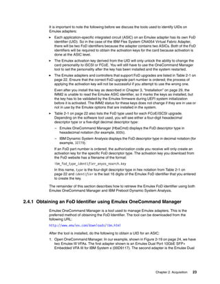 Chapter 2. Acquisition 23
It is important to note the following before we discuss the tools used to identify UIDs on
Emulex adapters:
򐂰 Each application-specific integrated circuit (ASIC) on an Emulex adapter has its own FoD
identifier (UID). So in the case of the IBM Flex System CN4054 Virtual Fabric Adapter,
there will be two FoD identifiers because the adapter contains two ASICs. Both of the FoD
identifiers will be required to obtain the activation keys for the card because activation is
done at the ASIC level.
򐂰 The Emulex activation key derived from the UID will only unlock the ability to change the
card personality to iSCSI or FCoE. You will still have to use the OneCommand Manager
tool to set the personality after the key has been installed and the system restarted.
򐂰 The Emulex adapters and controllers that support FoD upgrades are listed in Table 2-1 on
page 22. Ensure that the correct FoD upgrade part number is ordered; the process of
applying the activation key will not be successful if you attempt to use the wrong one.
Even after you install the key as described in Chapter 3, “Installation” on page 29, the
IMM2 is unable to read the Emulex ASIC identifier, so it marks the keys as installed, but
the key has to be validated by the Emulex firmware during UEFI system initialization
before it is activated. The IMM2 status for these keys does not change if they are in use or
not in use by the Emulex options that are installed in the system.
򐂰 Table 2-1 on page 22 also lists the FoD type used for each FCoE/iSCSI upgrade.
Depending on the software tool used, you will see either a four-digit hexadecimal
descriptor type or a five-digit decimal descriptor type:
– Emulex OneCommand Manager (HbaCmd) displays the FoD descriptor type in
hexadecimal notation (for example, 800b).
– IBM Dynamic System Analysis displays the FoD descriptor type in decimal notation (for
example, 32779).
If an FoD part number is ordered, the authorization code you receive will only create an
activation key for the specific FoD descriptor type. The activation key you download from
the FoD website has a filename of the format:
ibm_fod_type_identifier_anyos_noarch.key
In this name, type is the four-digit descriptor type in hex notation from Table 2-1 on
page 22 and identifier is the last 16 digits of the Emulex FoD identifier that you entered
to create the key.
The remainder of this section describes how to retrieve the Emulex FoD identifier using both
Emulex OneCommand Manager and IBM Preboot Dynamic System Analysis.
2.4.1 Obtaining an FoD Identifier using Emulex OneCommand Manager
Emulex OneCommand Manager is a tool used to manage Emulex adapters. This is the
preferred method of obtaining the FoD Identifier. The tool can be downloaded from the
following URL:
http://www.emulex.com/downloads/ibm.html
After the tool is installed, do the following to obtain a UID for an ASIC:
1. Open OneCommand Manager. In our example, shown in Figure 2-19 on page 24, we have
two Emulex III VFAs. The first adapter shown is an Emulex Dual Port 10GbE SFP+
Embedded VFA III for IBM System x (00D9117). The second adapter is the Emulex Dual
 