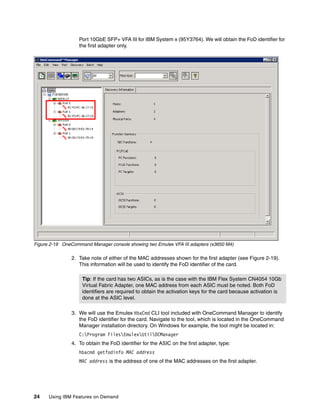 24 Using IBM Features on Demand
Port 10GbE SFP+ VFA III for IBM System x (95Y3764). We will obtain the FoD identifier for
the first adapter only.
Figure 2-19 OneCommand Manager console showing two Emulex VFA III adapters (x3650 M4)
2. Take note of either of the MAC addresses shown for the first adapter (see Figure 2-19).
This information will be used to identify the FoD identifier of the card.
3. We will use the Emulex HbaCmd CLI tool included with OneCommand Manager to identify
the FoD identifier for the card. Navigate to the tool, which is located in the OneCommand
Manager installation directory. On Windows for example, the tool might be located in:
C:Program FilesEmulexUtilOCManager
4. To obtain the FoD identifier for the ASIC on the first adapter, type:
hbacmd getfodinfo MAC address
MAC address is the address of one of the MAC addresses on the first adapter.
Tip: If the card has two ASICs, as is the case with the IBM Flex System CN4054 10Gb
Virtual Fabric Adapter, one MAC address from each ASIC must be noted. Both FoD
identifiers are required to obtain the activation keys for the card because activation is
done at the ASIC level.
 