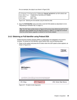 Chapter 2. Acquisition 25
For our example, the output is as shown in Figure 2-20.
Figure 2-20 Obtaining the FoD Identifier using the HbaCmd utility
5. Copy the FoD Identifier value and enter it onto the FoD website as described in 2.3.2,
“Requesting an activation key” on page 12.
2.4.2 Obtaining an FoD Identifier using Preboot DSA
Preboot Dynamic System Analysis (DSA) is a diagnostics tool integrated in the server’s
firmware. To retrieve an FoD Identifier using Preboot DSA, use the following steps:
1. Power on the system and press the F2 button when the UEFI splash screen appears, as
shown in Figure 2-21.
Figure 2-21 F2 option to enter diagnostics
C:Program FilesEmulexUtilOCManager>hbacmd getfodinfo 5c-f3-fc-36-17-c0
FoD Identifier: FK3W8VCZNTAL73W1X5XDJ126T7R9WKW9
FoD Status: disabled
FoD Type: 8005 (LOM)
Tip: The FoD Type number shown in Figure 2-20 can be cross-referenced with the FoD
descriptor type available from the HbaCmd column in Table 2-1 on page 22 to ensure
that the correct feature upgrade is ordered for the Emulex adapter.
 