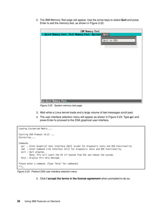 26 Using IBM Features on Demand
2. The IBM Memory Test page will appear. Use the arrow keys to select Quit and press
Enter to exit the memory test, as shown in Figure 2-22.
Figure 2-22 System memory test page
3. Wait while a Linux kernel loads and a large volume of text messages scroll past.
4. The user interface selection menu will appear as shown in Figure 2-23. Type gui and
press Enter to proceed to the DSA graphical user interface.
Figure 2-23 Preboot DSA user interface selection menu
5. Click I accept the terms in the license agreement when prompted to do so.
Loading Customized Media....
Starting DSA Preboot v9.21 ...
Extracting....
Commands
gui - Enter Graphical User Interface (GUI) screen for diagnostic tests and DSA functionality
cmd - Enter Command Line Interface (CLI) for diagnostic tests and DSA functionality.
exit - Quit program.
Note: This will eject the CD (if booted from CD) and reboot the system.
help - Display this help message.
Please enter a command. (Type ‘help’ for commands)
>^_
 