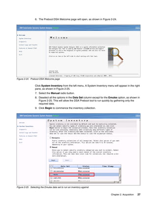 Chapter 2. Acquisition 27
6. The Preboot DSA Welcome page will open, as shown in Figure 2-24.
Figure 2-24 Preboot DSA Welcome page
Click System Inventory from the left menu. A System Inventory menu will appear in the right
pane, as shown in Figure 2-25.
7. Select the Manual radio button.
8. Deselect all the options in the Data Set column except for the Emulex option, as shown in
Figure 2-25. This will allow the DSA Preboot tool to run quickly by gathering only the
required data.
9. Click Begin to commence the inventory collection.
Figure 2-25 Selecting the Emulex data set to run an inventory against
 