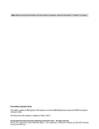 © Copyright International Business Machines Corporation 2012. All rights reserved.
Note to U.S. Government Users Restricted Rights -- Use, duplication or disclosure restricted by GSA ADP Schedule
Contract with IBM Corp.
First Edition (October 2012)
This edition applies to IBM System x M4 systems as well as IBM BladeCenter servers and IBM Flex System
compute nodes.
This document was created or updated on May 2, 2013.
Note: Before using this information and the product it supports, read the information in “Notices” on page v.
 
