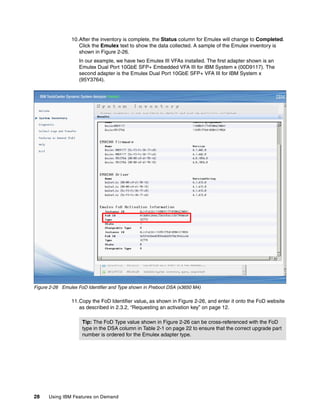 28 Using IBM Features on Demand
10.After the inventory is complete, the Status column for Emulex will change to Completed.
Click the Emulex text to show the data collected. A sample of the Emulex inventory is
shown in Figure 2-26.
In our example, we have two Emulex III VFAs installed. The first adapter shown is an
Emulex Dual Port 10GbE SFP+ Embedded VFA III for IBM System x (00D9117). The
second adapter is the Emulex Dual Port 10GbE SFP+ VFA III for IBM System x
(95Y3764).
Figure 2-26 Emulex FoD Identifier and Type shown in Preboot DSA (x3650 M4)
11.Copy the FoD Identifier value, as shown in Figure 2-26, and enter it onto the FoD website
as described in 2.3.2, “Requesting an activation key” on page 12.
Tip: The FoD Type value shown in Figure 2-26 can be cross-referenced with the FoD
type in the DSA column in Table 2-1 on page 22 to ensure that the correct upgrade part
number is ordered for the Emulex adapter type.
 