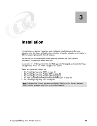 © Copyright IBM Corp. 2012. All rights reserved. 29
Chapter 3. Installation
In this chapter, we discuss the various tools available to install Features on Demand
activation keys. It is always advisable, where possible, to have the activation keys installed by
IBM manufacturing to simplify the FoD process.
We assume that you have already downloaded the activation key. See Chapter 2,
“Acquisition” on page 5 for details about this.
As we noted in 1.1, “Components that offer FoD upgrades” on page 2, some activation keys
are applied per device and others are applied per system.
Topics we cover in this chapter are:
򐂰 3.1, “Installing a key using IMM2” on page 30
򐂰 3.2, “Installing a key using Preboot DSA” on page 35
򐂰 3.3, “Installing a key using Portable DSA” on page 43
򐂰 3.4, “IBM Systems Director Feature Activation Manager” on page 49
򐂰 3.5, “Installing a key using ASU” on page 50
3
Note: The use of the Chassis Management Module (CMM) and Flex System Manager
(FSM) to install activation keys is out of scope for this paper.
 