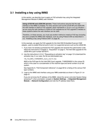 30 Using IBM Features on Demand
3.1 Installing a key using IMM2
In this section, we describe how to apply an FoD activation key using the Integrated
Management Module II (IMM2) web interface.
In this example, we apply the FoD upgrade for the Intel I350 Embedded Dual-port GbE
adapter, used to enable Ethernet ports 3 and 4 on supported servers such as the x3530 M4.
1. If you have not already purchased the FoD upgrade and received the authorization code,
follow the instructions in Chapter 2, “Acquisition” on page 5. The Intel I350 upgrade for the
x3530 M4 is part number 90Y9314.
2. Use the instructions in 2.3.2, “Requesting an activation key” on page 12 to download the
activation key. In our case, the file we downloaded was:
ibm_fod_8003_7160KQ5N05V_anyos_noarch.key
8003 is the FoD type for the Intel I350 2-port upgrade. 7160KQ5N05V is the unique ID,
which in this case is a concatenation of the machine type and serial number of our lab
system.
See Appendix A, “FoD Component reference” on page 69 for a listing of the various FoD
type numbers.
3. Login to the IMM2 web interface using your IMM credentials as shown in Figure 3-1 on
page 31.
If you do not know the IP address of the IMM2, reboot the server and enter System Setup
(pressing F1 when prompted); navigate to System Settings  Integrated Management
Module  Network Configuration and note the IP address listed there.
Using x3100 M4 and x3250 M4 servers: These instructions assume that the web
interface of the IMM2 is enabled. For entry servers such as the x3100 M4 and x3250 M4,
the web interface is itself an FoD upgrade, which represents a chicken-and-egg situation –
we are using the web interface to install an FoD upgrade but an FoD upgrade is needed on
these systems before the web interface can be used.
Therefore, on these servers, you must use another method to install an FoD key (including
the one to enable the IMM2 web interface), such as using Preboot DSA as described in
3.2, “Installing a key using Preboot DSA” on page 35.
 