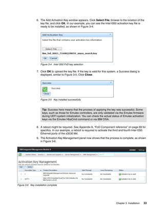 Chapter 3. Installation 33
6. The Add Activation Key window appears. Click Select File, browse to the location of the
key file, and click OK. In our example, you can see the Intel I350 activation key file is
ready to be installed, as shown in Figure 3-4.
Figure 3-4 Intel I350 FoD key selection
7. Click OK to upload the key file. If the key is valid for this system, a Success dialog is
displayed, similar to Figure 3-5. Click Close.
Figure 3-5 Key installed successfully
8. A reboot might be required. See Appendix A, “FoD Component reference” on page 69 for
specifics. In our example, a reboot is required to activate the third and fourth Intel I350
Ethernet ports of the x3530 M4.
9. The Activation Key Management panel now shows that the process is complete, as shown
in Figure 3-6.
Figure 3-6 Key installation complete
Tip: Success here means that the process of applying the key was successful. Some
keys, such as those for Emulex controllers, are only validated via the Emulex firmware
during UEFI system initialization. You can check the actual status of Emulex activation
keys via the Emulex HbaCmd command or via IBM DSA.
 