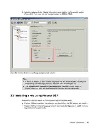 Chapter 3. Installation 35
3. Select the adapter. In the Adapter Information page, look for the Personality section
(Figure 3-9). From here you can change the card to iSCSI or FCoE.
Figure 3-9 Emulex OneCommand Manage card personality selection
3.2 Installing a key using Preboot DSA
Preboot DSA lets you install an FoD activation key in one of two ways:
򐂰 Preboot DSA can download the activation key directly from the IBM website and install it.
򐂰 Preboot DSA can install a key you previously downloaded and placed on a USB memory
key or other removable media.
Tips:
򐂰 If the FCoE and iSCSI radio buttons are greyed out, this means that the FoD key was
not properly activated or you have not rebooted since activating the key.
򐂰 The Show License Features and Install License Features buttons shown in
Figure 3-9 are not used with IBM Features on Demand and can be ignored.
 