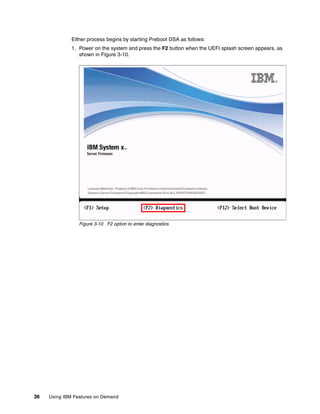 36 Using IBM Features on Demand
Either process begins by starting Preboot DSA as follows:
1. Power on the system and press the F2 button when the UEFI splash screen appears, as
shown in Figure 3-10.
Figure 3-10 F2 option to enter diagnostics
 