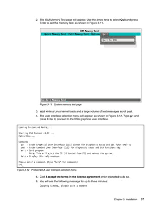 Chapter 3. Installation 37
2. The IBM Memory Test page will appear. Use the arrow keys to select Quit and press
Enter to exit the memory test, as shown in Figure 3-11.
Figure 3-11 System memory test page
3. Wait while a Linux kernel loads and a large volume of text messages scroll past.
4. The user interface selection menu will appear, as shown in Figure 3-12. Type gui and
press Enter to proceed to the DSA graphical user interface.
Figure 3-12 Preboot DSA user interface selection menu
5. Click I accept the terms in the license agreement when prompted to do so.
6. You will see the following message for up to three minutes:
Copying Schema, please wait a moment
Loading Customized Media....
Starting DSA Preboot v9.21 ...
Extracting....
Commands
gui - Enter Graphical User Interface (GUI) screen for diagnostic tests and DSA functionality
cmd - Enter Command Line Interface (CLI) for diagnostic tests and DSA functionality.
exit - Quit program.
Note: This will eject the CD (if booted from CD) and reboot the system.
help - Display this help message.
Please enter a command. (Type ‘help’ for commands)
>^_
 