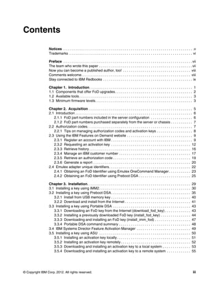 © Copyright IBM Corp. 2012. All rights reserved. iii
Contents
Notices . . . . . . . . . . . . . . . . . . . . . . . . . . . . . . . . . . . . . . . . . . . . . . . . . . . . . . . . . . . . . . . . . .v
Trademarks . . . . . . . . . . . . . . . . . . . . . . . . . . . . . . . . . . . . . . . . . . . . . . . . . . . . . . . . . . . . . . vi
Preface . . . . . . . . . . . . . . . . . . . . . . . . . . . . . . . . . . . . . . . . . . . . . . . . . . . . . . . . . . . . . . . . . vii
The team who wrote this paper . . . . . . . . . . . . . . . . . . . . . . . . . . . . . . . . . . . . . . . . . . . . . . . vii
Now you can become a published author, too! . . . . . . . . . . . . . . . . . . . . . . . . . . . . . . . . . . viii
Comments welcome. . . . . . . . . . . . . . . . . . . . . . . . . . . . . . . . . . . . . . . . . . . . . . . . . . . . . . . viii
Stay connected to IBM Redbooks . . . . . . . . . . . . . . . . . . . . . . . . . . . . . . . . . . . . . . . . . . . . . ix
Chapter 1. Introduction. . . . . . . . . . . . . . . . . . . . . . . . . . . . . . . . . . . . . . . . . . . . . . . . . . . . 1
1.1 Components that offer FoD upgrades. . . . . . . . . . . . . . . . . . . . . . . . . . . . . . . . . . . . . . . 2
1.2 Available tools . . . . . . . . . . . . . . . . . . . . . . . . . . . . . . . . . . . . . . . . . . . . . . . . . . . . . . . . . 3
1.3 Minimum firmware levels. . . . . . . . . . . . . . . . . . . . . . . . . . . . . . . . . . . . . . . . . . . . . . . . . 3
Chapter 2. Acquisition . . . . . . . . . . . . . . . . . . . . . . . . . . . . . . . . . . . . . . . . . . . . . . . . . . . . 5
2.1 Introduction . . . . . . . . . . . . . . . . . . . . . . . . . . . . . . . . . . . . . . . . . . . . . . . . . . . . . . . . . . . 6
2.1.1 FoD part numbers included in the server configuration . . . . . . . . . . . . . . . . . . . . . 6
2.1.2 FoD part numbers purchased separately from the server or chassis . . . . . . . . . . . 7
2.2 Authorization codes. . . . . . . . . . . . . . . . . . . . . . . . . . . . . . . . . . . . . . . . . . . . . . . . . . . . . 7
2.2.1 Tips on managing authorization codes and activation keys . . . . . . . . . . . . . . . . . . 8
2.3 Using the IBM Features on Demand website . . . . . . . . . . . . . . . . . . . . . . . . . . . . . . . . . 9
2.3.1 Register an account with IBM . . . . . . . . . . . . . . . . . . . . . . . . . . . . . . . . . . . . . . . . . 9
2.3.2 Requesting an activation key . . . . . . . . . . . . . . . . . . . . . . . . . . . . . . . . . . . . . . . . 12
2.3.3 Retrieve history . . . . . . . . . . . . . . . . . . . . . . . . . . . . . . . . . . . . . . . . . . . . . . . . . . . 16
2.3.4 Manage an IBM customer number . . . . . . . . . . . . . . . . . . . . . . . . . . . . . . . . . . . . 17
2.3.5 Retrieve an authorization code . . . . . . . . . . . . . . . . . . . . . . . . . . . . . . . . . . . . . . . 19
2.3.6 Generate a report . . . . . . . . . . . . . . . . . . . . . . . . . . . . . . . . . . . . . . . . . . . . . . . . . 20
2.4 Emulex adapter unique identifiers. . . . . . . . . . . . . . . . . . . . . . . . . . . . . . . . . . . . . . . . . 22
2.4.1 Obtaining an FoD Identifier using Emulex OneCommand Manager. . . . . . . . . . . 23
2.4.2 Obtaining an FoD Identifier using Preboot DSA . . . . . . . . . . . . . . . . . . . . . . . . . . 25
Chapter 3. Installation. . . . . . . . . . . . . . . . . . . . . . . . . . . . . . . . . . . . . . . . . . . . . . . . . . . . 29
3.1 Installing a key using IMM2. . . . . . . . . . . . . . . . . . . . . . . . . . . . . . . . . . . . . . . . . . . . . . 30
3.2 Installing a key using Preboot DSA. . . . . . . . . . . . . . . . . . . . . . . . . . . . . . . . . . . . . . . . 35
3.2.1 Install from USB memory key . . . . . . . . . . . . . . . . . . . . . . . . . . . . . . . . . . . . . . . . 40
3.2.2 Download and install from the Internet . . . . . . . . . . . . . . . . . . . . . . . . . . . . . . . . . 41
3.3 Installing a key using Portable DSA . . . . . . . . . . . . . . . . . . . . . . . . . . . . . . . . . . . . . . . 43
3.3.1 Downloading an FoD key from the Internet (download_fod_key) . . . . . . . . . . . . . 43
3.3.2 Installing a previously downloaded FoD key (install_fod_key) . . . . . . . . . . . . . . . 44
3.3.3 Downloading and installing an FoD key (install_imm_fod) . . . . . . . . . . . . . . . . . . 47
3.3.4 Portable DSA command summary . . . . . . . . . . . . . . . . . . . . . . . . . . . . . . . . . . . . 48
3.4 IBM Systems Director Feature Activation Manager . . . . . . . . . . . . . . . . . . . . . . . . . . . 49
3.5 Installing a key using ASU . . . . . . . . . . . . . . . . . . . . . . . . . . . . . . . . . . . . . . . . . . . . . . 50
3.5.1 Installing an activation key locally . . . . . . . . . . . . . . . . . . . . . . . . . . . . . . . . . . . . . 51
3.5.2 Installing an activation key remotely . . . . . . . . . . . . . . . . . . . . . . . . . . . . . . . . . . . 52
3.5.3 Downloading and installing an activation key to a local system . . . . . . . . . . . . . . 53
3.5.4 Downloading and installing an activation key to a remote system . . . . . . . . . . . . 55
 