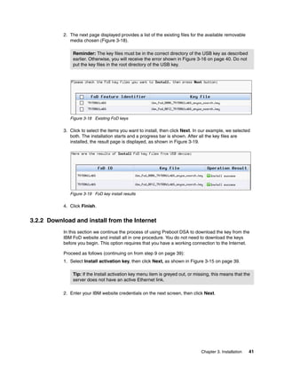 Chapter 3. Installation 41
2. The next page displayed provides a list of the existing files for the available removable
media chosen (Figure 3-18).
Figure 3-18 Existing FoD keys
3. Click to select the items you want to install, then click Next. In our example, we selected
both. The installation starts and a progress bar is shown. After all the key files are
installed, the result page is displayed, as shown in Figure 3-19.
Figure 3-19 FoD key install results
4. Click Finish.
3.2.2 Download and install from the Internet
In this section we continue the process of using Preboot DSA to download the key from the
IBM FoD website and install all in one procedure. You do not need to download the keys
before you begin. This option requires that you have a working connection to the Internet.
Proceed as follows (continuing on from step 9 on page 39):
1. Select Install activation key, then click Next, as shown in Figure 3-15 on page 39.
2. Enter your IBM website credentials on the next screen, then click Next.
Reminder: The key files must be in the correct directory of the USB key as described
earlier. Otherwise, you will receive the error shown in Figure 3-16 on page 40. Do not
put the key files in the root directory of the USB key.
Tip: If the Install activation key menu item is greyed out, or missing, this means that the
server does not have an active Ethernet link.
 