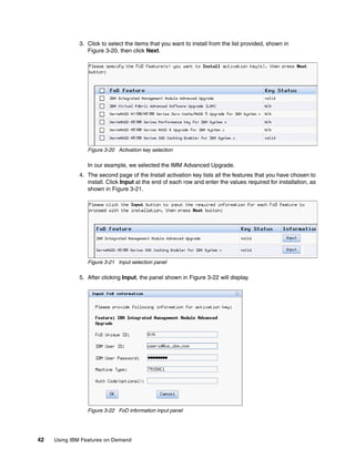 42 Using IBM Features on Demand
3. Click to select the items that you want to install from the list provided, shown in
Figure 3-20, then click Next.
Figure 3-20 Activation key selection
In our example, we selected the IMM Advanced Upgrade.
4. The second page of the Install activation key lists all the features that you have chosen to
install. Click Input at the end of each row and enter the values required for installation, as
shown in Figure 3-21.
Figure 3-21 Input selection panel
5. After clicking Input, the panel shown in Figure 3-22 will display.
Figure 3-22 FoD information input panel
 