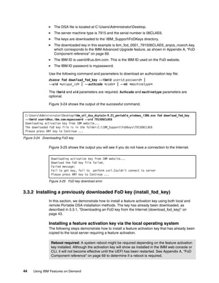 44 Using IBM Features on Demand
򐂰 The DSA file is located at C:UsersAdministratorDesktop.
򐂰 The server machine type is 7915 and the serial number is 06CLAE6.
򐂰 The keys are downloaded to the IBM_SupportFoDKeys directory.
򐂰 The downloaded key in this example is ibm_fod_0001_791506CLAE6_anyos_noarch.key,
which corresponds to the IMM Advanced Upgrade feature, as shown in Appendix A, “FoD
Component reference” on page 69.
򐂰 The IBM ID is userid@us.ibm.com. This is the IBM ID used on the FoD website.
򐂰 The IBM ID password is mypassword.
Use the following command and parameters to download an authorization key file:
dsaexe fod download_fod_key --ibmid userid:password> |
--uid <unique_id> | --authcode <code> | --mt <machinetype>
The ibmid and uid parameters are required. Authcode and machinetype parameters are
optional.
Figure 3-24 shows the output of the successful command.
Figure 3-24 Downloading FoD key
Figure 3-25 shows the output you will see if you do not have a connection to the Internet.
Figure 3-25 FoD key download error
3.3.2 Installing a previously downloaded FoD key (install_fod_key)
In this section, we demonstrate how to install a feature activation key using both local and
remote Portable DSA installation methods. The key has already been downloaded, as
described in 3.3.1, “Downloading an FoD key from the Internet (download_fod_key)” on
page 43.
Installing a feature activation key via the local operating system
The following steps demonstrate how to install a feature activation key that has already been
copied to the local server requiring a feature activation.
C:UsersAdministratorDesktop>ibm_utl_dsa_dsyta1n-9.21_portable_windows_i386.exe fod download_fod_key
--ibmid userid@us.ibm.com:mypassword --uid 791506CLAE6
Downloading activation key from IBM website...
The downloaded FoD key file is in the folder:C:IBM_SupportFoDKeys791506CLAE6
Please press ANY key to Continue ...
Downloading activation key from IBM website...
Download the FoD key file failed.
Failed message:
Fail to get key, fail to perform curl.Couldn't connect to server
Please press ANY key to Continue ...
Reboot required: A system reboot might be required depending on the feature activation
key installed. Although the activation key will show as installed in the IMM web console or
CLI, it will not become effective until the UEFI has been restarted. See Appendix A, “FoD
Component reference” on page 69 to determine if a reboot is required.
 