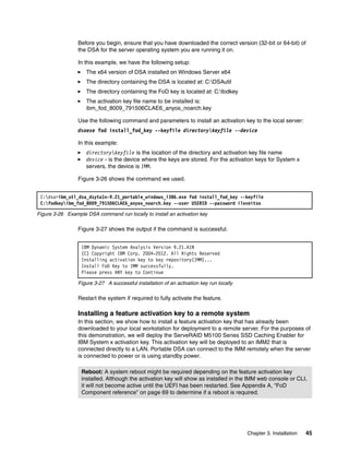 Chapter 3. Installation 45
Before you begin, ensure that you have downloaded the correct version (32-bit or 64-bit) of
the DSA for the server operating system you are running it on.
In this example, we have the following setup:
򐂰 The x64 version of DSA installed on Windows Server x64
򐂰 The directory containing the DSA is located at: C:DSAutil
򐂰 The directory containing the FoD key is located at: C:fodkey
򐂰 The activation key file name to be installed is:
ibm_fod_8009_791506CLAE6_anyos_noarch.key
Use the following command and parameters to install an activation key to the local server:
dsaexe fod install_fod_key --keyfile directorykeyfile --device
In this example:
򐂰 directorykeyfile is the location of the directory and activation key file name
򐂰 device - is the device where the keys are stored. For the activation keys for System x
servers, the device is IMM.
Figure 3-26 shows the command we used.
Figure 3-26 Example DSA command run locally to install an activation key
Figure 3-27 shows the output if the command is successful.
Figure 3-27 A successful installation of an activation key run locally
Restart the system if required to fully activate the feature.
Installing a feature activation key to a remote system
In this section, we show how to install a feature activation key that has already been
downloaded to your local workstation for deployment to a remote server. For the purposes of
this demonstration, we will deploy the ServeRAID M5100 Series SSD Caching Enabler for
IBM System x activation key. This activation key will be deployed to an IMM2 that is
connected directly to a LAN. Portable DSA can connect to the IMM remotely when the server
is connected to power or is using standby power.
C:dsa>ibm_utl_dsa_dsyta1n-9.21_portable_windows_i386.exe fod install_fod_key --keyfile
C:fodkeyibm_fod_8009_791506CLAE6_anyos_noarch.key --user USERID --password iloveitso
IBM Dynamic System Analysis Version 9.21.A1N
(C) Copyright IBM Corp. 2004-2012. All Rights Reserved
Installing activation key to key repository(IMM)...
Install FoD Key to IMM successfully.
Please press ANY key to Continue
Reboot: A system reboot might be required depending on the feature activation key
installed. Although the activation key will show as installed in the IMM web console or CLI,
it will not become active until the UEFI has been restarted. See Appendix A, “FoD
Component reference” on page 69 to determine if a reboot is required.
 