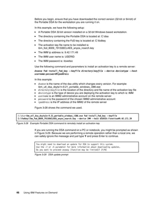 46 Using IBM Features on Demand
Before you begin, ensure that you have downloaded the correct version (32-bit or 64-bit) of
the Portable DSA for the workstation you are running it on.
In this example, we have the following setup:
򐂰 A Portable DSA 32-bit version installed on a 32-bit Windows based workstation.
򐂰 The directory containing the Portable DSA is located at: C:dsa
򐂰 The directory containing the FoD key is located at: C:fodkey
򐂰 The activation key file name to be installed is:
ibm_fod_8009_791506CLAE6_anyos_noarch.key
򐂰 The IMM ip address is: 9.42.171.49
򐂰 The IMM user name is: USERID
򐂰 The IMM password is: iloveitso
Use the following command and parameters to install an activation key to a remote server:
dsaexe fod install_fod_key --keyfile directorykeyfile --device devicetype --host
username:password@ipaddress
In this example:
򐂰 dsaexe is the name of the dsa utility which changes every version. For example:
ibm_utl_dsa_dsyta1n-9.21_portable_windows_i386.exe
򐂰 directorykeyfile is the location of the directory and file name of the activation key file
򐂰 devicetype is the type of device you are deploying the activation key to which is: IMM
򐂰 username is an IMM2 administrative account on the remote server
򐂰 password is the password of the chosen IMM2 administrative account
򐂰 ipaddress is the IP address of the IMM2 of the remote server
Figure 3-28 shows the command we used.
Figure 3-28 Example Portable DSA command to remotely install an activation key
If you are running the DSA command on a PC or notebook, you might be prompted as shown
in Figure 3-29. Because we are performing a remote operation rather than a local one, we
can safely ignore the message and just type Y and press Enter to continue.
Figure 3-29 DSA update prompt
C:dsa>ibm_utl_dsa_dsyta1n-9.21_portable_windows_i386.exe fod install_fod_key --keyfile
C:fodkeyibm_fod_8009_791506CLAE6_anyos_noarch.key --device IMM --host USERID:iloveitso@9.42.171.39
You might need to download an update for DSA to support this system.
Use the -? or -h parameter for more information about downloading updates.
Do you want to proceed anyway (function may be limited)? (Y/N)
 
