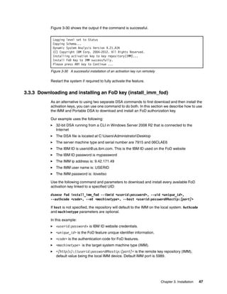 Chapter 3. Installation 47
Figure 3-30 shows the output if the command is successful.
Figure 3-30 A successful installation of an activation key run remotely
Restart the system if required to fully activate the feature.
3.3.3 Downloading and installing an FoD key (install_imm_fod)
As an alternative to using two separate DSA commands to first download and then install the
activation keys, you can use one command to do both. In this section we describe how to use
the IMM and Portable DSA to download and install an FoD authorization key.
Our example uses the following:
򐂰 32-bit DSA running from a CLI in Windows Server 2008 R2 that is connected to the
Internet
򐂰 The DSA file is located at C:UsersAdministratorDesktop
򐂰 The server machine type and serial number are 7915 and 06CLAE6
򐂰 The IBM ID is userid@us.ibm.com. This is the IBM ID used on the FoD website
򐂰 The IBM ID password is mypassword
򐂰 The IMM ip address is: 9.42.171.49
򐂰 The IMM user name is: USERID
򐂰 The IMM password is: iloveitso
Use the following command and parameters to download and install every available FoD
activation key linked to a specified UID:
dsaexe fod install_imm_fod --ibmid <userid:password>, --uid <unique_id>,
--authcode <code>, --mt <machinetype>, --host <userid:password@hostip:[port]>
If host is not specified, the repository will default to the IMM on the local system. Authcode
and machinetype parameters are optional.
In this example:
򐂰 <userid:password> is IBM ID website credentials.
򐂰 <unique_id> is the FoD feature unique identifier information.
򐂰 <code> is the authentication code for FoD features.
򐂰 <machinetype> is the target system machine type (IMM).
򐂰 <[http(s)://userid:password@hostip:[port]> is the remote key repository (IMM),
default value being the local IMM device. Default IMM port is 5989.
Logging level set to Status
Copying Schema...
Dynamic System Analysis Version 9.21.A1N
(C) Copyright IBM Corp. 2004-2012. All Rights Reserved.
Installing activation key to key repository(IMM)...
Install FoD Key to IMM successfully.
Please press ANY key to Continue ...
 