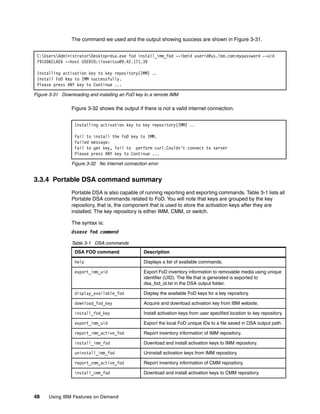 48 Using IBM Features on Demand
The command we used and the output showing success are shown in Figure 3-31.
Figure 3-31 Downloading and installing an FoD key to a remote IMM
Figure 3-32 shows the output if there is not a valid internet connection.
Figure 3-32 No Internet connection error
3.3.4 Portable DSA command summary
Portable DSA is also capable of running reporting and exporting commands. Table 3-1 lists all
Portable DSA commands related to FoD. You will note that keys are grouped by the key
repository, that is, the component that is used to store the activation keys after they are
installed. The key repository is either IMM, CMM, or switch.
The syntax is:
dsaexe fod command
Table 3-1 DSA commands
C:UsersAdministratorDesktop>dsa.exe fod install_imm_fod --ibmid userid@us.ibm.com:mypassword --uid
791506CLAE6 --host USERID:iloveitso@9.42.171.39
Installing activation key to key repository(IMM) ..
Install FoD Key to IMM successfully.
Please press ANY key to Continue ...
Installing activation key to key repository(IMM) ..
Fail to install the FoD key to IMM.
Failed message:
Fail to get key, fail to perform curl.Couldn't connect to server
Please press ANY key to Continue ...
DSA FOD command Description
help Displays a list of available commands.
export_imm_uid Export FoD inventory information to removable media using unique
identifier (UID). The file that is generated is exported to
dsa_fod_id.txt in the DSA output folder.
display_available_fod Display the available FoD keys for a key repository.
download_fod_key Acquire and download activation key from IBM website.
install_fod_key Install activation keys from user specified location to key repository.
export_imm_uid Export the local FoD unique IDs to a file saved in DSA output path.
report_imm_active_fod Report inventory information of IMM repository.
install_imm_fod Download and install activation keys to IMM repository.
uninstall_imm_fod Uninstall activation keys from IMM repository.
report_cmm_active_fod Report inventory information of CMM repository.
install_cmm_fod Download and install activation keys to CMM repository.
 
