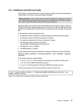 Chapter 3. Installation 51
3.5.1 Installing an activation key locally
In this section, we demonstrate how to install a feature activation key that has already been
copied locally to the system requiring the feature activation.
Before you begin, ensure that you have downloaded the correct version (32-bit or 64-bit) of
the ASU for the server operating system you are running it on. LAN over USB should not be
disabled on the IMM as ASU uses this feature to communicate with it to apply the activation
key.
In this example, we have the following setup:
򐂰 An ASU 64-bit version installed on a 64-bit Windows server based operating system
򐂰 The directory containing the ASU is located at: C:ASUtil
򐂰 The directory containing the FoD key is located at: C:fodkey
򐂰 The activation key file name to be installed is:
ibm_fod_8009_791506CLAE6_anyos_noarch.key
򐂰 The IMM user name is: USERID
򐂰 The IMM password is: iloveitso
Use the following command and parameters to install an activation key locally using ASU:
asu64.exe fodcfg installkey -f <directorykeyfile> --user <username> --password
<password>
In the sample syntax we would substitute:
򐂰 <directorykeyfile> with the location of the directory and activation key file name
򐂰 <username> with an IMM2 administrative account
򐂰 <password> with the password of the chosen IMM2 administrative account
Using our lab example, the command would be as shown in Figure 3-34.
Figure 3-34 Example ASU command run locally to install an activation key
Reboot required: A system reboot might be required depending on the feature activation
key installed. Although the activation key will show as installed in the IMM web console or
CLI, it will not become effective until the UEFI has been restarted.
C:ASUtil>asu64.exe fodcfg installkey -f C:fodkeyibm_fod_8009_791506CLAE6_anyos_noarch.key --user
USERID --password iloveitso
 