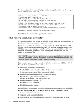 52 Using IBM Features on Demand
The command completes successfully if you see the message Succeeded installing key, as
shown in the last line of Figure 3-35.
Figure 3-35 A successful installation of an activation key run locally
Restart the system if required to fully activate the feature.
3.5.2 Installing an activation key remotely
In this section, we show how to install an activation key that has already been downloaded to
your local workstation for deployment to a remote server.
For the purposes of this demonstration, we will deploy the ServeRAID M5100 Series SSD
Caching Enabler for IBM System x activation key. This activation key will be deployed to an
IMM2 that is connected directly to a LAN. The ASU can connect to the IMM remotely when
the server is connected to power or is using standby power. Both IPv4 and IPv6 are
supported remotely by ASU.
Before you begin, ensure that you have downloaded the correct version (32-bit or 64-bit) of
the ASU for the workstation you are running it on.
In this example, we have the following setup:
򐂰 An ASU 32-bit version installed on a 32-bit Windows based workstation
򐂰 The directory containing the ASU is located at: C:ASUtil
򐂰 The directory containing the FoD key is located at: C:fodkey
򐂰 The activation key file name to be installed is:
ibm_fod_8009_791506CLAE6_anyos_noarch.key
򐂰 The IMM ip address is: 9.42.171.49
򐂰 The IMM user name is: USERID
򐂰 The IMM password is: iloveitso
Use the following command and parameters to install an activation key remotely using ASU:
asu.exe fodcfg installkey -f <directorykeyfile> --host <ipaddress> --user
<username> --password <password>
In the sample syntax we would substitute:
򐂰 <directorykeyfile> with the location of the directory and activation key file name
IBM Advanced Settings Utility version 9.21.78C
Licensed Materials - Property of IBM
(C) Copyright IBM Corp. 2007-2012 All Rights Reserved
No host specified, attempting to discover the IMM(s) via SLP.
Successfully discovered the IMM via SLP.
Pegasus Exception: Cannot connect to 169.254.95.118:5989. Connection failed.
Executing the command through CIM interface failed, trying IPMI interface.
Connected to IMM at IP address 169.254.95.118
Succeeded installing key C:fodkeyibm_fod_8009_791506CLAE6_anyos_noarch.key.
IMPORTANT: A system reboot might be required depending on the feature activation key
installed. Although the activation key will show as installed in the IMM web console or CLI,
it will not become effective until the UEFI has been restarted.
 